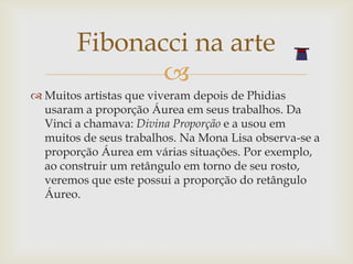 Fibonacci na arte
               
 Muitos artistas que viveram depois de Phidias
  usaram a proporção Áurea em seus trabalhos. Da
  Vinci a chamava: Divina Proporção e a usou em
  muitos de seus trabalhos. Na Mona Lisa observa-se a
  proporção Áurea em várias situações. Por exemplo,
  ao construir um retângulo em torno de seu rosto,
  veremos que este possui a proporção do retângulo
  Áureo.
 