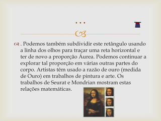 …
                        
 . Podemos também subdividir este retângulo usando
  a linha dos olhos para traçar uma reta horizontal e
  ter de novo a proporção Áurea. Podemos continuar a
  explorar tal proporção em várias outras partes do
  corpo. Artistas têm usado a razão de ouro (medida
  de Ouro) em trabalhos de pintura e arte. Os
  trabalhos de Seurat e Mondrian mostram estas
  relações matemáticas.
 