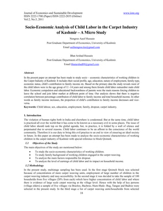 Journal of Economics and Sustainable Development                                                   www.iiste.org
ISSN 2222-1700 (Paper) ISSN 2222-2855 (Online)
Vol.2, No.5, 2011

 Socio-Economic Analysis of Child Labor in the Carpet Industry
                 of Kashmir – A Micro Study
                                             Nengroo Aasif Hussain
                        Post Graduate Department of Economics, University of Kashmir.
                                       Email asifnengroo.ku@gmail.com


                                              Bhat Arshad Hussain
                        Post Graduate Department of Economics, University of Kashmir.
                                        Email bhatarshad09@gmail.com


Abstract
In the present paper an attempt has been made to study socio – economic characteristics of working children in
the Carpet Industry of Kashmir. It includes their social profile, age, education, nature of employment, family type,
economic status, child’s contribution to family income etc. Based on the primary data the study reveals most of
the child labors were in the age group of 11 -14 years and among them female child labor outnumber male child
labor. Economic compulsion and educational backwardness of parents were the main reasons forcing children to
leave the school and join labor market at different point of time. Our analysis shows that there is negative
correlation between percentage contribution of child labor to family income and total household income. In other
words as family income increases, the proportion of child’s contribution to family income decreases and vice-
versa.
Keywords: Child labour, sex, education, employment, family, dropout, carpet industry.


1. Introduction
The violation of human rights both in India and elsewhere is condemned. But at the same time, child labor
is practiced all over the world that it has come to be known as a necessary evil in some places. The issue of
child labor should rank top on the global agenda, but, in practice, it is folded by a wall of silence and
perpetuated due to several reasons. Child labor continues to be an affront to the conscience of the world
community. Therefore it is our duty to bring this evil practice to an end in view of ensuring an ideal society
in future. In this paper an attempt has been made to analyze the socio-economic characteristics of working
children in the carpet industry of Kashmir with special reference to block Qoimoh.
 1.1       Objectives of the Study
The main objectives of the study are mentioned below:
            To study the socio-economic characteristics of working children.
            To study family background of working children engaged in the carpet weaving.
            To analyze the main factors responsible for dropout.
            To analyze the level of earnings of child labor and its impact on household income.
 1.2 Methodology
In the present study, multistage sampling has been used. In the first stage Qoimoh block was selected
because of concentration of more carpet weaving units, employment of large number of children in the
carpet weaving industry and easy accessibility. In the second stage it was decided to take the sample of 100
households from five villages (20% from each) which have higher concentration of child labor and where
there is evidence of large scale carpet weaving at the village level. Hence with the help of key persons
(village elders) a sample of five villages via Brazloo, Bachroo, Hum-Shale- Bug, Tangan and Badroo were
selected in the present study. In the third stage a list of carpet weaving units/households from selected
                                                        18
 