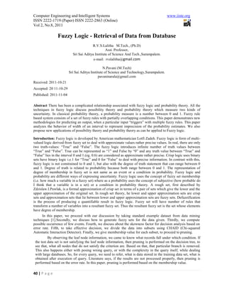 Computer Engineering and Intelligent Systems                                                www.iiste.org
ISSN 2222-1719 (Paper) ISSN 2222-2863 (Online)
Vol 2, No.8, 2011

                Fuzzy Logic - Retrieval of Data from Database
                                        R.V.S.Lalitha M.Tech., (Ph.D)
                                                  Asst. Professor,
                           Sri Sai Aditya Institute of Science And Tech.,Surampalem.
                                         e-mail: rvslalitha@gmail.com

                                                N.Pavani (M.Tech)
                        Sri Sai Aditya Institute of Science and Technology,Surampalem.
                                            pavaninarala@gmail.com
Received: 2011-10-21
Accepted: 20 11-10-29
Published: 2011-11-04

Abstract There has been a complicated relationship associated with fuzzy logic and probability theory. All the
techniques in fuzzy logic discuss possibility theory and probability theory which measure two kinds of
uncertainty. In classical probability theory, a probability measure is a number between 0 and 1. Fuzzy rule
based system consists of a set of fuzzy rules with partially overlapping conditions. This paper demonstrates new
methodologies for predicting an output, when a particular input “triggers” with multiple fuzzy rules. This paper
analyzes the behavior of width of an interval to represent imprecision of the probability estimates. We also
propose new applications of possibility theory and probability theory as can be applied to Fuzzy logic.

Introduction: Fuzzy logic is developed by American mathematician Lotfi Zadeh. Fuzzy logic is form of multi-
valued logic derived from fuzzy set to deal with approximate values rather precise values. In real, there are only
two truth-values: “True” and “False”. The fuzzy logic introduces infinite number of truth values between
“True” and “False”. True can be represented as “1” and False by “0” and any truth value between “True” and
“False” lies in the interval 0 and 1.(eg. 0.6) are considered as approximate rather precise. Crisp logic uses binary
sets have binary logic i.e.1 for “True” and 0 for “False” to deal with precise information. In contrast with this,
fuzzy logic is not constrained to 0 and 1, but also with the degree of truth statement that can range between 0
and 1. Degree of truth is related to probability because both range between 0 and 1. The representation of
degree of membership in fuzzy set is not same as an event or a condition in probability. Fuzzy logic and
probability are different ways of expressing uncertainty. Fuzzy logic uses the concept of fuzzy set membership
(i.e. how much a variable in a fuzzy set) where as a probability uses the concept of subjective (how probable do
I think that a variable is in a set) or a condition in probability theory. A rough set, first described by
Zdzislaw.I.Pawlak, is a formal approximation of crisp set in terms of a pair of sets which give the lower and the
upper approximation of the original set. In rough set theory, he lower and upper approximation sets are crisp
sets and approximation sets that lie between lower and upper approximation sets are fuzzy sets. Defuzzification
is the process of producing a quantifiable result in fuzzy logic. Fuzzy set will have number of rules that
transform a number of variables into a resultant fuzzy set. Thus the resultant fuzzy set is the set whose elements
have degree of membership.
       In this paper, we proceed with our discussion by taking standard example dataset from data mining
techniques [1].Secondly, we discuss how to generate fuzzy sets for the data given. Thirdly, we compute
possible occurrence of few events. Fourth, we discuss about the skewness factor for decision analysis based on
error rate. Fifth, to take effective decision, we divide the data into subsets using CHAID (Chi-squared
Automatic Interaction Detector). Finally, we give membership value for each subset, to proceed to pruning.
           By observing the leaf node information, we came to know what records fall under which condition. If
  the test data set is not satisfying the leaf node information, then pruning is performed on the decision tree, to
  see that, what all nodes that do not satisfy the criterion are. Based on that, that particular branch is removed.
  This also happens either with posing wrong query, or with the complexity in the query itself, while dealing
  with large databases. So, for every query, we need to refer, what is data stored in the training data set, what is
  obtained after execution of query. Literature says, if the results are not processed properly, then pruning is
  performed based on the error rate. In this paper, pruning is performed based on the membership value.

40 | P a g e
 