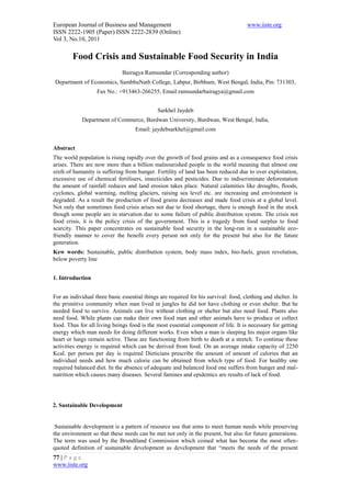 European Journal of Business and Management                                          www.iiste.org
ISSN 2222-1905 (Paper) ISSN 2222-2839 (Online)
Vol 3, No.10, 2011

        Food Crisis and Sustainable Food Security in India
                              Bairagya Ramsundar (Corresponding author)
Department of Economics, SambhuNath College, Labpur, Birbhum, West Bengal, India, Pin: 731303,
                   Fax No.: +913463-266255, Email:ramsundarbairagya@gmail.com


                                              Sarkhel Jaydeb
            Department of Commerce, Burdwan University, Burdwan, West Bengal, India,
                                    Email: jaydebsarkhel@gmail.com


Abstract
The world population is rising rapidly over the growth of food grains and as a consequence food crisis
arises. There are now more than a billion malnourished people in the world meaning that almost one
sixth of humanity is suffering from hunger. Fertility of land has been reduced due to over exploitation,
excessive use of chemical fertilisers, insecticides and pesticides. Due to indiscriminate deforestation
the amount of rainfall reduces and land erosion takes place. Natural calamities like droughts, floods,
cyclones, global warming, melting glaciers, raising sea level etc. are increasing and environment is
degraded. As a result the production of food grains decreases and made food crisis at a global level.
Not only that sometimes food crisis arises not due to food shortage, there is enough food in the stock
though some people are in starvation due to some failure of public distribution system. The crisis not
food crisis, it is the policy crisis of the government. This is a tragedy from food surplus to food
scarcity. This paper concentrates on sustainable food security in the long-run in a sustainable eco-
friendly manner to cover the benefit every person not only for the present but also for the future
generation.
Kew words: Sustainable, public distribution system, body mass index, bio-fuels, green revolution,
below poverty line


1. Introduction


For an individual three basic essential things are required for his survival: food, clothing and shelter. In
the primitive community when man lived in jungles he did not have clothing or even shelter. But he
needed food to survive. Animals can live without clothing or shelter but also need food. Plants also
need food. While plants can make their own food man and other animals have to produce or collect
food. Thus for all living beings food is the most essential component of life. It is necessary for getting
energy which man needs for doing different works. Even when a man is sleeping his major organs like
heart or lungs remain active. These are functioning from birth to death at a stretch. To continue these
activities energy is required which can be derived from food. On an average intake capacity of 2250
Kcal. per person per day is required Dieticians prescribe the amount of amount of calories that an
individual needs and how much calorie can be obtained from which type of food. For healthy one
required balanced diet. In the absence of adequate and balanced food one suffers from hunger and mal-
nutrition which causes many diseases. Several famines and epidemics are results of lack of food.




2. Sustainable Development


 Sustainable development is a pattern of resource use that aims to meet human needs while preserving
the environment so that these needs can be met not only in the present, but also for future generations.
The term was used by the Brundtland Commission which coined what has become the most often-
quoted definition of sustainable development as development that “meets the needs of the present
77 | P a g e
www.iiste.org
 