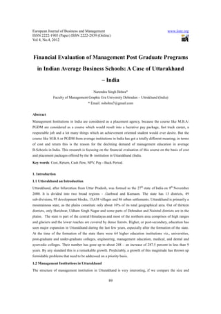 European Journal of Business and Management                                                   www.iiste.org
ISSN 2222-1905 (Paper) ISSN 2222-2839 (Online)
Vol 4, No.4, 2012



Financial Evaluation of Management Post Graduate Programs
   in Indian Average Business Schools: A Case of Uttarakhand
                                                – India
                                          Narendra Singh Bohra*
              Faculty of Management Graphic Era University Dehradun – Uttrakhand (India)
                                      * Email: nsbohra7@gmail.com


Abstract
Management Institutions in India are considered as a placement agency, because the course like M.B.A
PGDM are considered as a course which would result into a lucrative pay package, fast track career, a
respectable job and a lot many things which an achievement oriented student would ever desire. But the
course like M.B.A or PGDM from average institutions in India has got a totally different meaning; in terms
of cost and return this is the reason for the declining demand of management education in average
B-Schools in India. This research is focusing on the financial evaluation of this course on the basis of cost
and placement packages offered by the B- institution in Uttarakhand (India.
Key words: Cost, Return, Cash flow, NPV, Pay - Back Period.


1. Introduction
1.1 Uttarakhand an Introduction
Uttarakhand, after bifurcation from Uttar Pradesh, was formed as the 27th state of India on 9th November
2000. It is divided into two broad regions - .Garhwal and Kumaon. The state has 13 districts, 49
sub-divisions, 95 development blocks, 15,638 villages and 86 urban settlements. Uttarakhand is primarily a
mountainous state, as the plains constitute only about 10% of its total geographical area. Out of thirteen
districts, only Haridwar, Udham Singh Nagar and some parts of Dehradun and Nainital districts are in the
plains. The state is part of the central Himalayas and most of the northern area comprises of high ranges
and glaciers and the lower reaches are covered by dense forests. Higher, or post-secondary, education has
seen major expansion in Uttarakhand during the last few years, especially after the formation of the state.
At the time of the formation of the state there were 64 higher education institutions viz., universities,
post-graduate and under-graduate colleges, engineering, management education, medical, and dental and
ayurvedic colleges. Their number has gone up to about 248 – an increase of 287.5 percent in less than 9
years. By any standard this is a remarkable growth. Predictably, a growth of this magnitude has thrown up
formidable problems that need to be addressed on a priority basis.
1.2 Management Institutions in Uttarakhand
The structure of management institution in Uttarakhand is very interesting, if we compare the size and

                                                     89
 