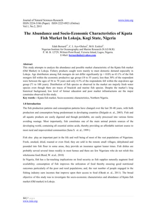 Journal of Natural Sciences Research                                                       www.iiste.org
ISSN 2224-3186 (Paper) ISSN 2225-0921 (Online)
Vol.1, No.2, 2011

The Abundance and Socio-Economic Characteristics of Kpata
        Fish Market In Lokoja, Kogi State, Nigeria
                             Edah Bernard1*, C. I. Ayo-Olalusi2, M.O. Ezekiel3.
                   Nigerian Institute for Oceanography and Marine Research (N.I.O.M.R)
                    P. M. B. 12729, Wilmot Point Road, Victoria Island, Lagos, Nigeria.
                                      E-Mail: bernardnda@yahoo.com


Abstract
This study attempts to analyze the abundance and possible market characteristic of the Kpata fish market
(Old Market) in Lokoja. Fishery products caught were mainly to meet domestic demand especially in
Lokoja. Age distribution among fish mongers do not differ significantly (p > 0.05) as 63.1% of the fish
mongers fell within the economic productive age group (18 to 55 years), less than 30% of the respondent
were between the ages of 56 to 70 years and only 4.3% of the respondents fell within the step-down age
group (71 to 100 years). Distribution of fish species as observed in the market are majorly fresh water
species even though there are traces of brackish and marine fish species. Despite the market’s long
historical background, low level of former education and poor market infrastructures are the major
constrains observed in this study.
Key words: - Kpata fish market, Socio-economic characteristics, Northern Nigeria.

1.0 Introduction
The fish production patterns and consumption patterns have changed over the last 30–40 years, with both
production and consumption being predominant in developing countries (Delgado et. al., 2003). Fish and
all aquatic products are easily digested and though perishable, are easily processed into various forms
avoiding wastage. Most importantly, fish constitutes one of the main animal protein sources of the
developing world, containing all essential amino acids, thereby providing an affordable nutrient source to
most rural and impoverished communities (Sena S. et. al., 1999 )

Fish also play an important part in the life and well being of most of the vast populations of Nigerians.
Fresh, smoked, dried, roasted or even fried, they are sold in the remote small villages; dehydrated and
pounded into fish flour in some areas, they provide an insurance against leaner times. Fish dishes are
probably served several times weekly in most homes and there are few Nigerians who do not relish this
wholesome food (Reed, W. et.al., 2010)
In Nigeria, fish has a far-reaching implications on food security as fish supplies naturally augment food
availability; consumption of fish improves the utilization of food thereby ensuring good nutritional
outcomes particularly of the poor and rural populations; and, the vast number of people engaged in the
fishing industry earn incomes that improve upon their access to food (Okrah et. al., 2011). The broad
objective of this study was to investigate the socio-economic characteristics and abundance of Kpata fish
market (Old market) in Lokoja.




14 | P a g e
www.iiste.org
 