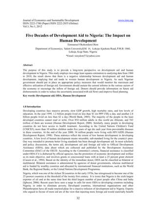 Journal of Economics and Sustainable Development                                                 www.iiste.org
ISSN 2222-1700 (Paper) ISSN 2222-2855 (Online)
Vol.3, No.1, 2012


  Five Decades of Development Aid to Nigeria: The Impact on
                    Human Development
                                             Emmanuel Okokondem Okon
            Department of Economics, Salem University,KM. 16, Lokoja-Ajaokuta Road, P.M.B. 1060,
                                         Lokoja, Kogi State, Nigeria
                                            *Email: tonydom57@yahoo.com


Abstract
The purpose of this study is to provide a long-term perspective on development aid and human
development in Nigeria. This study employs two-stage least squares estimation to analyzing data from 1960
to 2010, the result shows that there is a negative relationship between development aid and human
development, implying that aid tends to worsen human development in Nigeria. As such Nigerian
government should put in place an appropriate policy measures that would monitor the maximum and
effective utilization of foreign aid. Government should sustain the current reforms in the various sectors of
the economy to encourage the inflow of foreign aid. Donors should provide information on future aid
disbursements in order to reduce the uncertainty associated with aid flows and improve fiscal planning.
Key words: Development aid, ODA, Human Development



1.0 Introduction
Developing countries face massive poverty, slow GDP growth, high mortality rates, and low levels of
education. In the year 1999, 1.2 billion people lived on less than $1 (in PPP US$) a day, and another 2.8
billion people lived on less than $2 a day (World Bank, 2003). The majority of the people in the least
developed countries cannot read or write. Over 854 million adults in this world are illiterate, and 543
million of them are women (Human Development Report, 2000). Similarly, many people in developing
countries do not have access to health treatment. According to the United Nations Children's Fund
(UNICEF), more than 10 million children under five years of age die each year from preventable diseases
in these countries. At the end of the year 2000, 34 million people were living with HIV/AIDS (Human
Development Report, 1998). These statistics reflect the extent of low human development in developing
countries. A low level of human development means miserable, sub-standard living for the country's poor.
One way intended to promote better living standards has been through development aid. In most scholarly
and policy discussions, the terms aid, development aid and foreign aid refer to Official Development
Assistance (ODA), data about which are collected and published by the Development Assistance
Committee (DAC) of the OECD. According to the Committee’s criteria, financial assistance is classified
under ODA if it is disbursed by official agencies, has the promotion of economic development and welfare
as its main objective, and involves grants or concessional loans with at least a 25 percent grant element
(Cassen et al., 1994). Based on the identity of the immediate donor, ODA can be classified as bilateral or
multilateral. Bilateral assistance is administered by agencies of donor governments, whereas multilateral
aid is funded by wealthy countries and allocated by international financial institutions, such as the World
Bank, the Regional Banks, or the United Nations Development Programme.
Nigeria, which was one of the richest 50 countries in the early 1970s, has retrogressed to become one of the
25 poorest countries at the threshold of the twenty first century. It is ironic that Nigeria is the sixth largest
exporter of oil and at the same time host the third largest number of poor people after China and India
(Igbuzor, 2006). Recent years have seen a surge in calls for more ODA to developing countries including
Nigeria, in order to eliminate poverty. Developed countries, international organizations and other
Philanthropists have all made renewed pleas for a massive infusion of development aid to Nigeria. Experts
who argued in favour of more aid are of the view that injecting more foreign aid would materially benefit

                                                      32
 