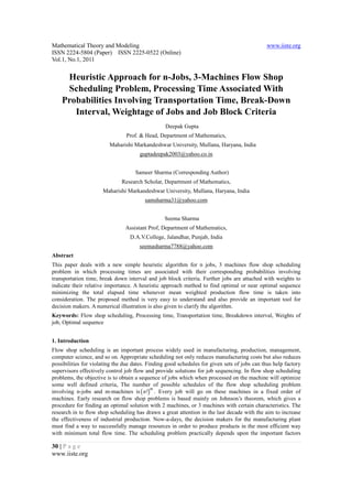 Mathematical Theory and Modeling                                                               www.iiste.org
ISSN 2224-5804 (Paper) ISSN 2225-0522 (Online)
Vol.1, No.1, 2011


     Heuristic Approach for n-Jobs, 3-Machines Flow Shop
     Scheduling Problem, Processing Time Associated With
    Probabilities Involving Transportation Time, Break-Down
       Interval, Weightage of Jobs and Job Block Criteria
                                                  Deepak Gupta
                                Prof. & Head, Department of Mathematics,
                         Maharishi Markandeshwar University, Mullana, Haryana, India
                                      guptadeepak2003@yahoo.co.in


                                    Sameer Sharma (Corresponding Author)
                              Research Scholar, Department of Mathematics,
                      Maharishi Markandeshwar University, Mullana, Haryana, India
                                         samsharma31@yahoo.com


                                                 Seema Sharma
                                Assistant Prof, Department of Mathematics,
                                  D.A.V.College, Jalandhar, Punjab, India
                                      seemasharma7788@yahoo.com
Abstract
This paper deals with a new simple heuristic algorithm for n jobs, 3 machines flow shop scheduling
problem in which processing times are associated with their corresponding probabilities involving
transportation time, break down interval and job block criteria. Further jobs are attached with weights to
indicate their relative importance. A heuristic approach method to find optimal or near optimal sequence
minimizing the total elapsed time whenever mean weighted production flow time is taken into
consideration. The proposed method is very easy to understand and also provide an important tool for
decision makers. A numerical illustration is also given to clarify the algorithm.
Keywords: Flow shop scheduling, Processing time, Transportation time, Breakdown interval, Weights of
job, Optimal sequence


1. Introduction
Flow shop scheduling is an important process widely used in manufacturing, production, management,
computer science, and so on. Appropriate scheduling not only reduces manufacturing costs but also reduces
possibilities for violating the due dates. Finding good schedules for given sets of jobs can thus help factory
supervisors effectively control job flow and provide solutions for job sequencing. In flow shop scheduling
problems, the objective is to obtain a sequence of jobs which when processed on the machine will optimize
some well defined criteria, The number of possible schedules of the flow shop scheduling problem
involving n-jobs and m-machines is ( n !) . Every job will go on these machines in a fixed order of
                                             m

machines. Early research on flow shop problems is based mainly on Johnson’s theorem, which gives a
procedure for finding an optimal solution with 2 machines, or 3 machines with certain characteristics. The
research in to flow shop scheduling has drawn a great attention in the last decade with the aim to increase
the effectiveness of industrial production. Now-a-days, the decision makers for the manufacturing plant
must find a way to successfully manage resources in order to produce products in the most efficient way
with minimum total flow time. The scheduling problem practically depends upon the important factors

30 | P a g e
www.iiste.org
 