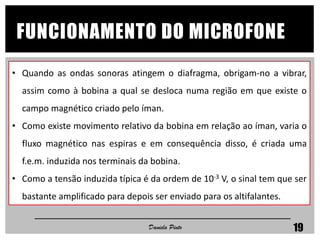 • Quando as ondas sonoras atingem o diafragma, obrigam-no a vibrar,
assim como à bobina a qual se desloca numa região em que existe o
campo magnético criado pelo íman.
• Como existe movimento relativo da bobina em relação ao íman, varia o
fluxo magnético nas espiras e em consequência disso, é criada uma
f.e.m. induzida nos terminais da bobina.
• Como a tensão induzida típica é da ordem de 10-3 V, o sinal tem que ser
bastante amplificado para depois ser enviado para os altifalantes.
Daniela Pinto 19
FUNCIONAMENTO DO MICROFONE
 