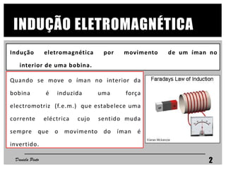 INDUÇÃO ELETROMAGNÉTICA
Quando se move o íman no interior da
bobina é induzida uma força
electromotriz (f.e.m.) que estabelece uma
corrente eléctrica cujo sentido muda
sempre que o movimento do íman é
invertido.
Indução eletromagnética por movimento de um íman no
interior de uma bobina.
Daniela Pinto 2
 