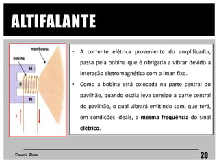 • A corrente elétrica proveniente do amplificador,
passa pela bobina que é obrigada a vibrar devido à
interação eletromagnética com o íman fixo.
• Como a bobina está colocada na parte central do
pavilhão, quando oscila leva consigo a parte central
do pavilhão, o qual vibrará emitindo som, que terá,
em condições ideais, a mesma frequência do sinal
elétrico.
Daniela Pinto 20
ALTIFALANTE
 