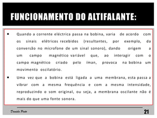 FUNCIONAMENTO DO ALTIFALANTE:
 Quando a corrente eléctrica passa na bobina, varia de acordo com
os sinais elétricos recebidos (resultantes, por exemplo, da
conversão no microfone de um sinal sonoro), dando origem a
um campo magnético variável que, ao interagir com o
campo magnético criado pelo íman, provoca na bobina um
movimento oscilatório.
 Uma vez que a bobina está ligada a uma membrana, esta passa a
vibrar com a mesma frequência e com a mesma intensidade,
reproduzindo o som original, ou seja, a membrana oscilante não é
mais do que uma fonte sonora.
Daniela Pinto 21
 