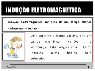 INDUÇÃO ELETROMAGNÉTICA
Uma corrente eléctrica variável cria um
campo magnético variável na
vizinhança. Este origina uma f.e.m.
induzida numa bobina nele
colocado.
Indução eletromagnética por ação de um campo elétrico
variável numa bobina.
Daniela Pinto 4
 