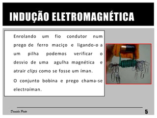 INDUÇÃO ELETROMAGNÉTICA
Enrolando um fio condutor num
prego de ferro maciço e ligando-o a
um pilha podemos verificar o
desvio de uma agulha magnética e
atrair clips como se fosse um íman.
O conjunto bobina e prego chama-se
electroíman.
Daniela Pinto 5
 