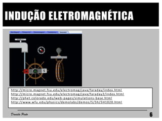 INDUÇÃO ELETROMAGNÉTICA
http://micro.magnet.fsu.edu/electromag/java/faraday/index.html
http://micro.magnet.fsu.edu/electromag/java/faraday2/index.html
http://phet.colorado.edu/web-pages/simulations-base.html
http://www.wfu.edu/physics/demolabs/demos/5/5h/5H1020.html
Daniela Pinto 6
 