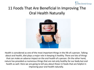 11 Foods That Are Beneficial In Improving The
Oral Health Naturally
Health is considered as one of the most important things in the life of a person. Talking
about oral health, diet plays a major role in keeping it healthy. There are lots of things
that can make an adverse impact on the oral health of a person. On the other hand,
nature has provided us numerous things that are not only healthy for our body but oral
health as well. Here we are going to tell you about those 11 foods that are helpful in
improving your oral health naturally.
 