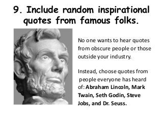 9. Include random inspirational
  quotes from famous folks.

              No one wants to hear quotes
              from obscure people or those
              outside your industry.

              Instead, choose quotes from
               people everyone has heard
              of: Abraham Lincoln, Mark
              Twain, Seth Godin, Steve
              Jobs, and Dr. Seuss.
 