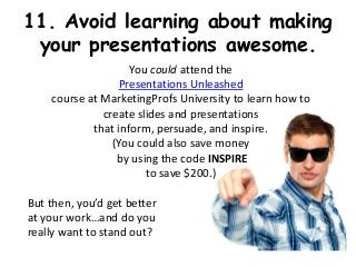11. Avoid learning about making
 your presentations awesome.
                    You could attend the
                 Presentations Unleashed
    course at MarketingProfs University to learn how to
              create slides and presentations
            that inform, persuade, and inspire.
                (You could also save money
                 by using the code INSPIRE
                       to save $200.)

But then, you’d get better
at your work…and do you
really want to stand out?
 