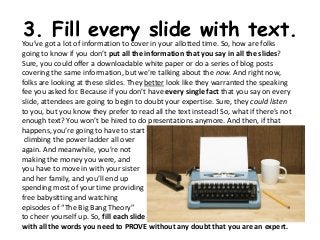 3. Fill every slide with text.
You’ve got a lot of information to cover in your allotted time. So, how are folks
going to know if you don’t put all the information that you say in all the slides?
Sure, you could offer a downloadable white paper or do a series of blog posts
covering the same information, but we’re talking about the now. And right now,
folks are looking at these slides. They better look like they warranted the speaking
fee you asked for. Because if you don’t have every single fact that you say on every
slide, attendees are going to begin to doubt your expertise. Sure, they could listen
to you, but you know they prefer to read all the text instead! So, what if there’s not
enough text? You won’t be hired to do presentations anymore. And then, if that
happens, you’re going to have to start
 climbing the power ladder all over
again. And meanwhile, you’re not
making the money you were, and
you have to move in with your sister
and her family, and you’ll end up
spending most of your time providing
free babysitting and watching
episodes of “The Big Bang Theory”
to cheer yourself up. So, fill each slide
with all the words you need to PROVE without any doubt that you are an expert.
 