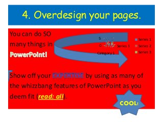 4. Overdesign your pages.
You can do SO
                             5                      Series 1
many things in               0           Series 1   Series 2
                            Category 1              Series 3




Show off your            by using as many of
the whizzbang features of PowerPoint as you
deem fit (read: all).
                                          COOL!
 