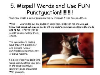 5. Mispell Werds and Use FUN
      Punctguation!!!!!!!!!!
You know what’s a sign of genius on-the-fly thinking? A typo here an,d there.

Write―― your slides qui!ckly anddon’t spellcheck. (Between me and you, we
know that people who are correctin other people’s grammar are stick in the muds
and no fun. (They’re friends
secritly despize writing them
emails.)

The internets and texting
have proven that grammer
and die-hard rules of
punctuation will go the away
of dialup modims.

So, do’nt waste valuabale time
Using spellchek! Use your time
In choosing fun images
(prefirbly! ones of animals!
With glasses!)..
 
