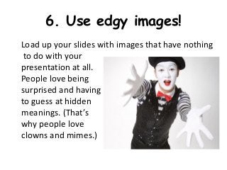 6. Use edgy images!
Load up your slides with images that have nothing
 to do with your
presentation at all.
People love being
surprised and having
to guess at hidden
meanings. (That’s
why people love
clowns and mimes.)
 