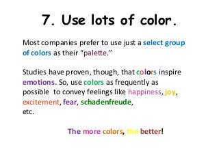7. Use lots of color.
Most companies prefer to use just a select group
of colors as their “palette.”

Studies have proven, though, that colors inspire
emotions. So, use colors as frequently as
possible to convey feelings like happiness, joy,
excitement, fear, schadenfreude,
etc.

             The more colors, the better!
 