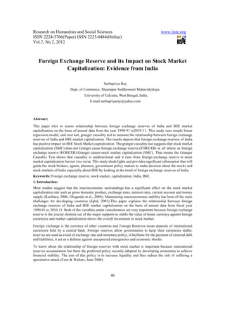 Research on Humanities and Social Sciences                                               www.iiste.org
ISSN 2224-5766(Paper) ISSN 2225-0484(Online)
Vol.2, No.2, 2012



   Foreign Exchange Reserve and its Impact on Stock Market
             Capitalization: Evidence from India

                                                 Sarbapriya Ray
                          Dept. of Commerce, Shyampur Siddheswari Mahavidyalaya,
                                    University of Calcutta, West Bengal, India.
                                        E-mail:sarbapriyaray@yahoo.com



Abstract:
This paper tries to assess relationship between foreign exchange reserves of India and BSE market
capitalization on the basis of annual data from the year 1990-91 to2010-11. This study uses simple linear
regression model, unit root test, granger causality test to measure the relationship between foreign exchange
reserves of India and BSE market capitalization. The results depicts that foreign exchange reserves of India
has positive impact on BSE Stock Market capitalization. The granger causality test suggests that stock market
capitalization (SMC) does not Granger cause foreign exchange reserve (FOREXR) at all where as foreign
exchange reserve (FOREXR) Granger causes stock market capitalization (SMC). That means the Granger
Causality Test shows that causality is unidirectional and it runs from foreign exchange reserve to stock
market capitalization but not vice versa. This study sheds lights and provides significant information that will
guide the stock brokers, agents, planners, government policy makers to make decision about the stocks and
stock markets of India especially about BSE by looking at the trend of foreign exchange reserves of India.
Keywords: Foreign exchange reserve, stock market, capitalization, India, BSE.
1. Introduction:
Most studies suggest that the macroeconomic surroundings has a significant effect on the stock market
capitalization rate such as gross domestic product, exchange rates, interest rates, current account and money
supply (Kurihara, 2006; Ologunde et al., 2006). Maintaining macroeconomic stability has been of the main
challenges for developing countries (Iqbal, 2001).This paper explains the relationship between foreign
exchange reserves of India and BSE market capitalization on the basis of annual data from fiscal year
1990-91 to 2010-11. Both of the variables under consideration are very important because foreign exchange
reserve is the crucial element out of the major supports to stable the value of home currency against foreign
currencies and market capitalization shows the overall investment in stock market.
Foreign exchange is the currency of other countries and Foreign Reserves mean deposits of international
currencies held by a central bank. Foreign reserves allow governments to keep their currencies stable;
reserves are used as a tool of exchange rate and monetary policy, it facilitate for the payment of external debt
and liabilities, it act as a defense against unexpected emergencies and economic shocks.
To know about the relationship of foreign reserves with stock market is important because international
reserves accumulation has been the preferred policy recently adopted by developing economies to achieve
financial stability. The aim of this policy is to increase liquidity and thus reduce the risk of suffering a
speculative attack.(Cruz & Walters, June 2008).



                                                      46
 