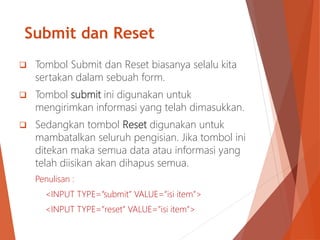 Submit dan Reset
 Tombol Submit dan Reset biasanya selalu kita
sertakan dalam sebuah form.
 Tombol submit ini digunakan untuk
mengirimkan informasi yang telah dimasukkan.
 Sedangkan tombol Reset digunakan untuk
mambatalkan seluruh pengisian. Jika tombol ini
ditekan maka semua data atau informasi yang
telah diisikan akan dihapus semua.
Penulisan :
<INPUT TYPE=”submit” VALUE=”isi item”>
<INPUT TYPE=”reset” VALUE=”isi item”>
 
