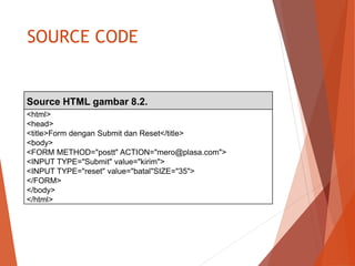 SOURCE CODE
Source HTML gambar 8.2.
<html>
<head>
<title>Form dengan Submit dan Reset</title>
<body>
<FORM METHOD="postt" ACTION="mero@plasa.com">
<INPUT TYPE="Submit" value="kirim">
<INPUT TYPE="reset" value="batal"SIZE="35">
</FORM>
</body>
</html>
 