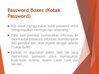 Password Boxes (Kotak
Password)
 Kita dapat menggunakan kotak password untuk
mengumpulkan informasi dari seseorang.
 Pada saat pemakai memasukkan informasi ke
dalam kotak password, informasi disembunyikan
dari pemakai dan akan diganti dengan asteriks
(*) atau bullet.
 Fasilitas ini digunakan dalam web site yang
memerlukan password untuk memasukkan
kode-kode tertentu seperti Credit Card dan
lain-lain.
 