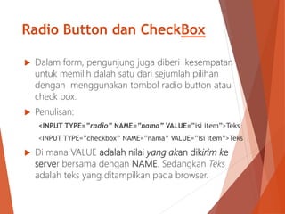  Dalam form, pengunjung juga diberi kesempatan
untuk memilih dalah satu dari sejumlah pilihan
dengan menggunakan tombol radio button atau
check box.
 Penulisan:
<INPUT TYPE=”radio” NAME=”nama” VALUE=”isi item”>Teks
<INPUT TYPE=”checkbox” NAME=”nama” VALUE=”isi item”>Teks
 Di mana VALUE adalah nilai yang akan dikirim ke
server bersama dengan NAME. Sedangkan Teks
adalah teks yang ditampilkan pada browser.
Radio Button dan CheckBox
 