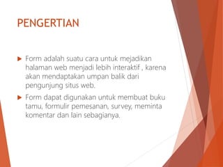 PENGERTIAN
 Form adalah suatu cara untuk mejadikan
halaman web menjadi lebih interaktif , karena
akan mendaptakan umpan balik dari
pengunjung situs web.
 Form dapat digunakan untuk membuat buku
tamu, formulir pemesanan, survey, meminta
komentar dan lain sebagianya.
 