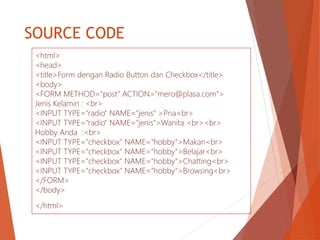 SOURCE CODE
<html>
<head>
<title>Form dengan Radio Button dan Checkbox</title>
<body>
<FORM METHOD="post" ACTION="mero@plasa.com">
Jenis Kelamin : <br>
<INPUT TYPE="radio" NAME="jenis“ >Pria<br>
<INPUT TYPE="radio" NAME="jenis">Wanita <br><br>
Hobby Anda :<br>
<INPUT TYPE="checkbox" NAME="hobby">Makan<br>
<INPUT TYPE="checkbox" NAME="hobby">Belajar<br>
<INPUT TYPE="checkbox" NAME="hobby">Chatting<br>
<INPUT TYPE="checkbox" NAME="hobby">Browsing<br>
</FORM>
</body>
</html>
 