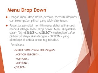 Menu Drop Down
 Dengan menu drop down, pemakai memilih informasi
dari sekumpulan pilihan yang telah ditentukan.
 Pada saat pemakai memilih menu, daftar pilihan akan
muncul sebagai menu drop down. Menu dinyatakan
dalam Tag <SELECT>…</SELECT> sedangkan daftar
pilihannya dinyatakan dengan <OPTION> yang
diletakkan di antara kedua tag tersebut.
Penulisan :
<SELECT NAME=”nama” SIZE=”angka”>
<OPTION SELECTED>…
<OPTION>…
<OPTION>…
</SELECT>
 