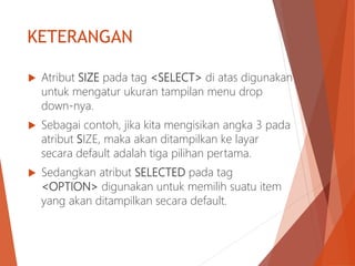 KETERANGAN
 Atribut SIZE pada tag <SELECT> di atas digunakan
untuk mengatur ukuran tampilan menu drop
down-nya.
 Sebagai contoh, jika kita mengisikan angka 3 pada
atribut SIZE, maka akan ditampilkan ke layar
secara default adalah tiga pilihan pertama.
 Sedangkan atribut SELECTED pada tag
<OPTION> digunakan untuk memilih suatu item
yang akan ditampilkan secara default.
 