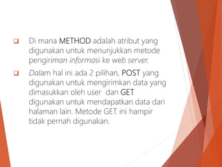  Di mana METHOD adalah atribut yang
digunakan untuk menunjukkan metode
pengiriman informasi ke web server.
 Dalam hal ini ada 2 pilihan, POST yang
digunakan untuk mengirimkan data yang
dimasukkan oleh user dan GET
digunakan untuk mendapatkan data dari
halaman lain. Metode GET ini hampir
tidak pernah digunakan.
 