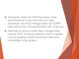  Sedangkan atribut ACTION digunakan untuk
menentukan ke mana informasi form akan
diserahkan. Jika Anda menggunakan CGI SCRIPT
pada web server, maka tentukanlah URL-Script nya.
 Pada bab ini semua contoh akan menggunakan
metode POST ke sebuah alamat e-mail. Ini adalah
cara yang paling mudah karena kita tidak perlu
mempelajari script apapun.
 