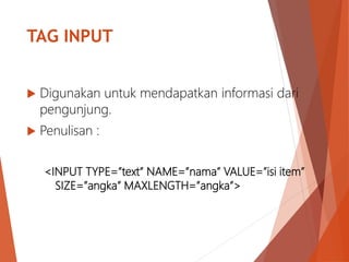 TAG INPUT
 Digunakan untuk mendapatkan informasi dari
pengunjung.
 Penulisan :
<INPUT TYPE=”text” NAME=”nama” VALUE=”isi item”
SIZE=”angka” MAXLENGTH=”angka”>
 