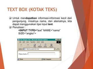 TEXT BOX (KOTAK TEKS)
 Untuk mendapatkan informasi-informasi kecil dari
pengunjung, misalnya nama, dan alamatnya, kita
dapat menggunakan tipe input text.
 Penulisan :
<INPUT TYPE=”text” NAME=”nama”
SIZE=”angka”>
 