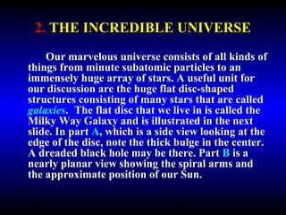 2. THE INCREDIBLE UNIVERSE 
Our marvelous universe consists of all kinds of 
things from minute subatomic particles to an 
immensely huge array of stars. A useful unit for 
our discussion are the huge flat disc-shaped 
structures consisting of many stars that are called 
galaxies. The flat disc that we live in is called the 
Milky Way Galaxy and is illustrated in the next 
slide. In part A, which is a side view looking at the 
edge of the disc, note the thick bulge in the center. 
A dreaded black hole may be there. Part B is a 
nearly planar view showing the spiral arms and 
the approximate position of our Sun. 
 