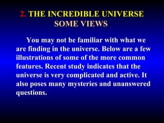 2. THE INCREDIBLE UNIVERSE 
SOME VIEWS 
You may not be familiar with what we 
are finding in the universe. Below are a few 
illustrations of some of the more common 
features. Recent study indicates that the 
universe is very complicated and active. It 
also poses many mysteries and unanswered 
questions. 
 