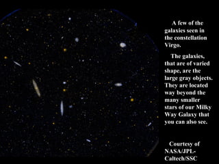 A few of the 
galaxies seen in 
the constellation 
Virgo. 
The galaxies, 
that are of varied 
shape, are the 
large gray objects. 
They are located 
way beyond the 
many smaller 
stars of our Milky 
Way Galaxy that 
you can also see. 
Courtesy of 
NASA/JPL-Caltech/ 
SSC 
 