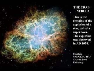 THE CRAB 
NEBULA 
This is the 
remains of the 
explosion of a 
star, called a 
supernova. 
The explosion 
was observed 
in AD 1054. 
Courtesy 
NASA/ESA/ JPL/ 
Arizona State 
University 
 