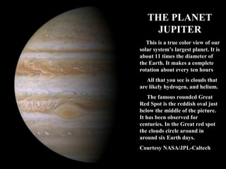 THE PLANET 
JUPITER 
This is a true color view of our 
solar system’s largest planet. It 
is about 11 times the diameter of 
the Earth. It makes a complete 
rotation about every ten hours 
All that you see is clouds that 
are likely hydrogen, and helium. 
The famous rounded Great 
Red Spot is the reddish oval just 
below the middle of the picture. 
It has been observed for 
centuries. In the Great red spot 
the clouds circle around in 
around six Earth days. 
Courtesy NASA/JPL-Caltech 
 