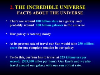 2. THE INCREDIBLE UNIVERSE 
FACTS ABOUT THE UNIVERSE 
• There are around 100 billion stars in a galaxy, and 
probably around 100 billion galaxies in the universe 
• Our galaxy is rotating slowly 
• At its present rate of travel our Sun would take 250 million 
years for one complete rotation in our galaxy 
• To do this, our Sun has to travel at 225 kilometers per 
second, (505,000 miles per hour). Our Earth and we also 
travel around our galaxy with our sun at that rate. 
 