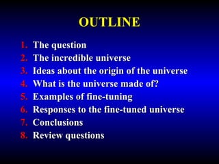 OUTLINE 
1. The question 
2. The incredible universe 
3. Ideas about the origin of the universe 
4. What is the universe made of? 
5. Examples of fine-tuning 
6. Responses to the fine-tuned universe 
7. Conclusions 
8. Review questions 
 