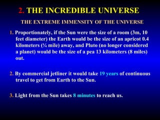 2. THE INCREDIBLE UNIVERSE 
THE EXTREME IMMENSITY OF THE UNIVERSE 
1. Proportionately, if the Sun were the size of a room (3m, 10 
feet diameter) the Earth would be the size of an apricot 0.4 
kilometers (¼ mile) away, and Pluto (no longer considered 
a planet) would be the size of a pea 13 kilometers (8 miles) 
out. 
2. By commercial jetliner it would take 19 years of continuous 
travel to get from Earth to the Sun. 
3. Light from the Sun takes 8 minutes to reach us. 
 