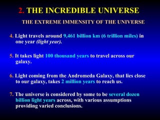 2. THE INCREDIBLE UNIVERSE 
THE EXTREME IMMENSITY OF THE UNIVERSE 
4. Light travels around 9,461 billion km (6 trillion miles) in 
one year (light year). 
5. It takes light 100 thousand years to travel across our 
galaxy. 
6. Light coming from the Andromeda Galaxy, that lies close 
to our galaxy, takes 2 million years to reach us. 
7. The universe is considered by some to be several dozen 
billion light years across, with various assumptions 
providing varied conclusions. 
 