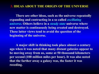 3. IDEAS ABOUT THE ORIGIN OF THE UNIVERSE 
There are other ideas, such as the universe repeatedly 
expanding and contracting in a so called oscillating 
universe. Others believe in a steady state universe where 
new matter is continuously being created and destroyed. 
These latter views tend to avoid the question of the 
beginning of the universe. 
A major shift in thinking took place almost a century 
ago when it was noted that many distant galaxies appear to 
be moving away from us, some at 50 thousand kilometers 
per second (100 million miles per hour). It was also noted 
that the farther away a galaxy was, the faster it was 
receding. 
 