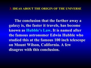 3. IDEAS ABOUT THE ORIGIN OF THE UNIVERSE 
The conclusion that the farther away a 
galaxy is, the faster it travels, has become 
known as Hubble’s Law. It is named after 
the famous astronomer Edwin Hubble who 
studied this at the famous 100 inch telescope 
on Mount Wilson, California. A few 
disagree with this conclusion. 
 