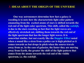 3. IDEAS ABOUT THE ORIGIN OF THE UNIVERSE 
One way astronomers determine how fast a galaxy is 
receding is to note how the characteristic light color pattern 
emanating from the excited atoms of stars is shifted towards the 
red end of the light color spectrum. This shift, called the redshift, 
is due to the stars receding so fast that the light waves are 
effectively stretched out, shifting them towards the red end of 
the light spectrum that has the longer light waves. It is 
somewhat similar, but not exactly like the Doppler Effect noted 
when a sound like a siren from a police car is high pitched as it 
comes towards us but drops in pitch when the source travels 
away from us. In the case of galaxies, the faster they are moving 
away from Earth, the greater the shift of the light pattern that 
comes from the atoms towards the red end of the visible 
spectrum, i.e. the redshift. 
 