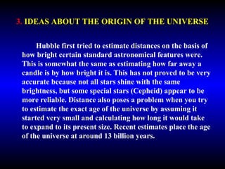3. IDEAS ABOUT THE ORIGIN OF THE UNIVERSE 
Hubble first tried to estimate distances on the basis of 
how bright certain standard astronomical features were. 
This is somewhat the same as estimating how far away a 
candle is by how bright it is. This has not proved to be very 
accurate because not all stars shine with the same 
brightness, but some special stars (Cepheid) appear to be 
more reliable. Distance also poses a problem when you try 
to estimate the exact age of the universe by assuming it 
started very small and calculating how long it would take 
to expand to its present size. Recent estimates place the age 
of the universe at around 13 billion years. 
 